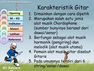 KTSP MTsN Model Babakan

                          Karakteristik Gitar
     Opening        1. Dimainkan dengan cara dipetik
      SK – KD       2. Merupakan salah satu jenis
     Indikator         alat musik Chordophone
      Materi           (sumber bunyinya berasal dari
      Latihan          dawai/senar)
     Referensi
                    3. Berfungsi sebagai alat musik
                       harmonik (pengiring) dan
                       melodik (alat musik utama)
                    4. Pemain alat musik gitar disebut
                       Gitaris
                    5. Pada umumnya terdiri dari 6
Sri Kuncoro
                       string/senar/dawai
 