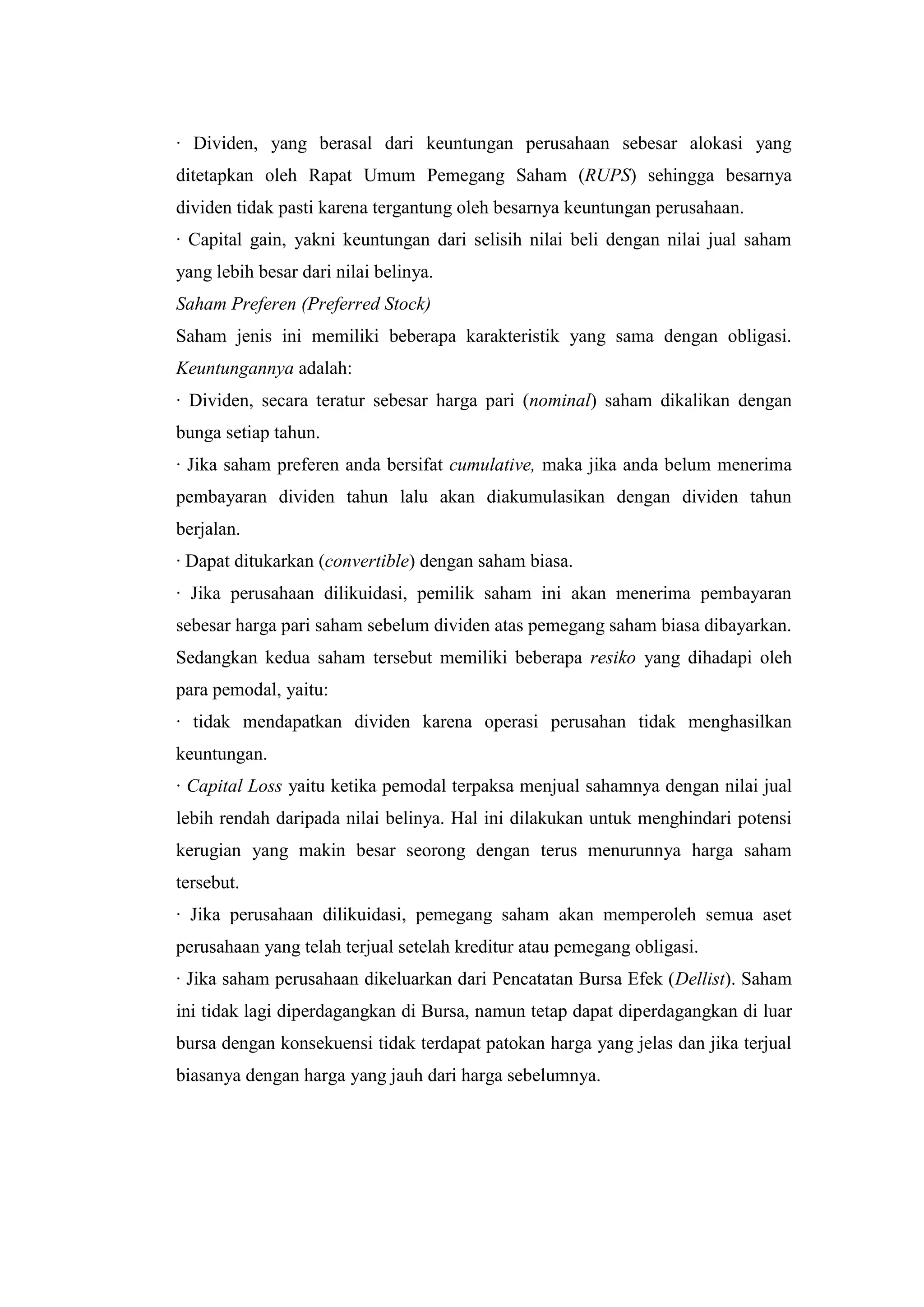 · Dividen, yang berasal dari keuntungan perusahaan sebesar alokasi yang
ditetapkan oleh Rapat Umum Pemegang Saham (RUPS) sehingga besarnya
dividen tidak pasti karena tergantung oleh besarnya keuntungan perusahaan.
· Capital gain, yakni keuntungan dari selisih nilai beli dengan nilai jual saham
yang lebih besar dari nilai belinya.
Saham Preferen (Preferred Stock)
Saham jenis ini memiliki beberapa karakteristik yang sama dengan obligasi.
Keuntungannya adalah:
· Dividen, secara teratur sebesar harga pari (nominal) saham dikalikan dengan
bunga setiap tahun.
· Jika saham preferen anda bersifat cumulative, maka jika anda belum menerima
pembayaran dividen tahun lalu akan diakumulasikan dengan dividen tahun
berjalan.
· Dapat ditukarkan (convertible) dengan saham biasa.
· Jika perusahaan dilikuidasi, pemilik saham ini akan menerima pembayaran
sebesar harga pari saham sebelum dividen atas pemegang saham biasa dibayarkan.
Sedangkan kedua saham tersebut memiliki beberapa resiko yang dihadapi oleh
para pemodal, yaitu:
· tidak mendapatkan dividen karena operasi perusahan tidak menghasilkan
keuntungan.
· Capital Loss yaitu ketika pemodal terpaksa menjual sahamnya dengan nilai jual
lebih rendah daripada nilai belinya. Hal ini dilakukan untuk menghindari potensi
kerugian yang makin besar seorong dengan terus menurunnya harga saham
tersebut.
· Jika perusahaan dilikuidasi, pemegang saham akan memperoleh semua aset
perusahaan yang telah terjual setelah kreditur atau pemegang obligasi.
· Jika saham perusahaan dikeluarkan dari Pencatatan Bursa Efek (Dellist). Saham
ini tidak lagi diperdagangkan di Bursa, namun tetap dapat diperdagangkan di luar
bursa dengan konsekuensi tidak terdapat patokan harga yang jelas dan jika terjual
biasanya dengan harga yang jauh dari harga sebelumnya.
 