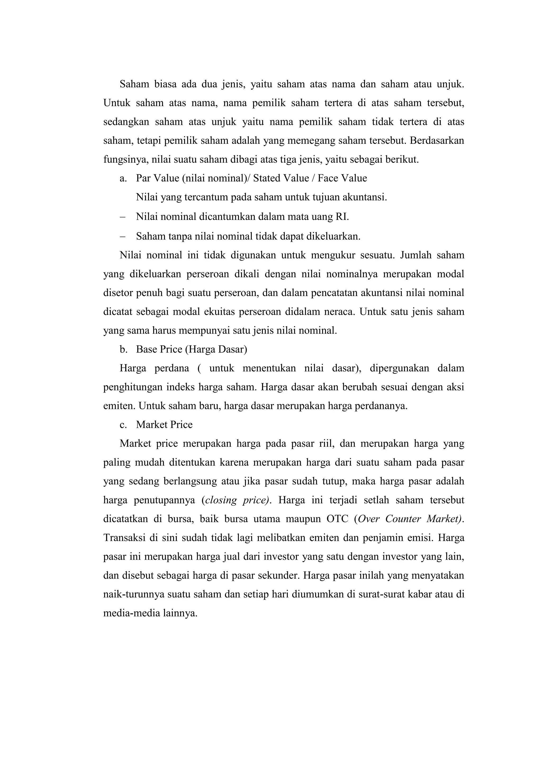 Saham biasa ada dua jenis, yaitu saham atas nama dan saham atau unjuk.
Untuk saham atas nama, nama pemilik saham tertera di atas saham tersebut,
sedangkan saham atas unjuk yaitu nama pemilik saham tidak tertera di atas
saham, tetapi pemilik saham adalah yang memegang saham tersebut. Berdasarkan
fungsinya, nilai suatu saham dibagi atas tiga jenis, yaitu sebagai berikut.
   a. Par Value (nilai nominal)/ Stated Value / Face Value
       Nilai yang tercantum pada saham untuk tujuan akuntansi.
       Nilai nominal dicantumkan dalam mata uang RI.
       Saham tanpa nilai nominal tidak dapat dikeluarkan.
   Nilai nominal ini tidak digunakan untuk mengukur sesuatu. Jumlah saham
yang dikeluarkan perseroan dikali dengan nilai nominalnya merupakan modal
disetor penuh bagi suatu perseroan, dan dalam pencatatan akuntansi nilai nominal
dicatat sebagai modal ekuitas perseroan didalam neraca. Untuk satu jenis saham
yang sama harus mempunyai satu jenis nilai nominal.
   b. Base Price (Harga Dasar)
   Harga perdana ( untuk menentukan nilai dasar), dipergunakan dalam
penghitungan indeks harga saham. Harga dasar akan berubah sesuai dengan aksi
emiten. Untuk saham baru, harga dasar merupakan harga perdananya.
   c. Market Price
   Market price merupakan harga pada pasar riil, dan merupakan harga yang
paling mudah ditentukan karena merupakan harga dari suatu saham pada pasar
yang sedang berlangsung atau jika pasar sudah tutup, maka harga pasar adalah
harga penutupannya (closing price). Harga ini terjadi setlah saham tersebut
dicatatkan di bursa, baik bursa utama maupun OTC (Over Counter Market).
Transaksi di sini sudah tidak lagi melibatkan emiten dan penjamin emisi. Harga
pasar ini merupakan harga jual dari investor yang satu dengan investor yang lain,
dan disebut sebagai harga di pasar sekunder. Harga pasar inilah yang menyatakan
naik-turunnya suatu saham dan setiap hari diumumkan di surat-surat kabar atau di
media-media lainnya.
 