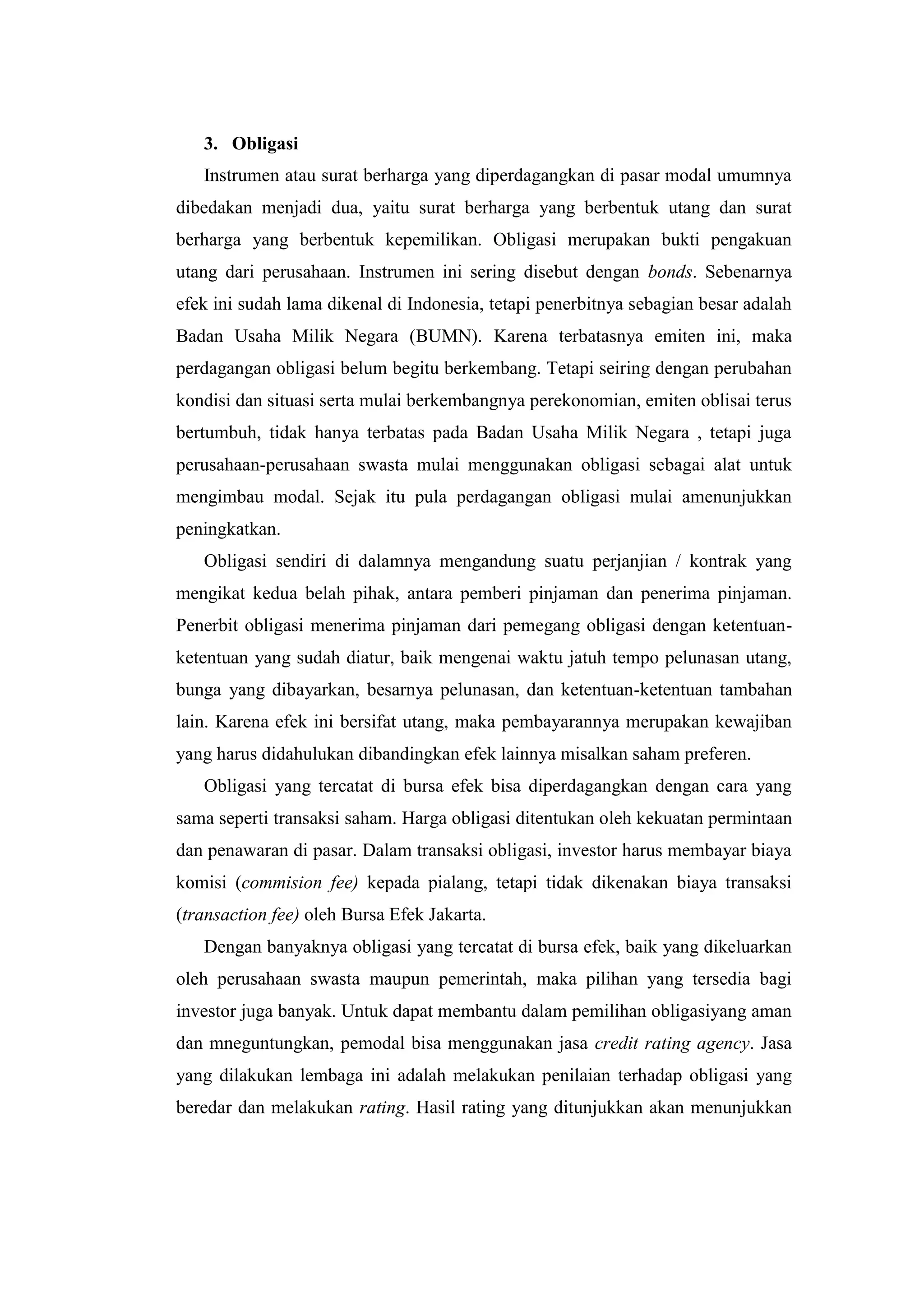 3. Obligasi
   Instrumen atau surat berharga yang diperdagangkan di pasar modal umumnya
dibedakan menjadi dua, yaitu surat berharga yang berbentuk utang dan surat
berharga yang berbentuk kepemilikan. Obligasi merupakan bukti pengakuan
utang dari perusahaan. Instrumen ini sering disebut dengan bonds. Sebenarnya
efek ini sudah lama dikenal di Indonesia, tetapi penerbitnya sebagian besar adalah
Badan Usaha Milik Negara (BUMN). Karena terbatasnya emiten ini, maka
perdagangan obligasi belum begitu berkembang. Tetapi seiring dengan perubahan
kondisi dan situasi serta mulai berkembangnya perekonomian, emiten oblisai terus
bertumbuh, tidak hanya terbatas pada Badan Usaha Milik Negara , tetapi juga
perusahaan-perusahaan swasta mulai menggunakan obligasi sebagai alat untuk
mengimbau modal. Sejak itu pula perdagangan obligasi mulai amenunjukkan
peningkatkan.
   Obligasi sendiri di dalamnya mengandung suatu perjanjian / kontrak yang
mengikat kedua belah pihak, antara pemberi pinjaman dan penerima pinjaman.
Penerbit obligasi menerima pinjaman dari pemegang obligasi dengan ketentuan-
ketentuan yang sudah diatur, baik mengenai waktu jatuh tempo pelunasan utang,
bunga yang dibayarkan, besarnya pelunasan, dan ketentuan-ketentuan tambahan
lain. Karena efek ini bersifat utang, maka pembayarannya merupakan kewajiban
yang harus didahulukan dibandingkan efek lainnya misalkan saham preferen.
   Obligasi yang tercatat di bursa efek bisa diperdagangkan dengan cara yang
sama seperti transaksi saham. Harga obligasi ditentukan oleh kekuatan permintaan
dan penawaran di pasar. Dalam transaksi obligasi, investor harus membayar biaya
komisi (commision fee) kepada pialang, tetapi tidak dikenakan biaya transaksi
(transaction fee) oleh Bursa Efek Jakarta.
   Dengan banyaknya obligasi yang tercatat di bursa efek, baik yang dikeluarkan
oleh perusahaan swasta maupun pemerintah, maka pilihan yang tersedia bagi
investor juga banyak. Untuk dapat membantu dalam pemilihan obligasiyang aman
dan mneguntungkan, pemodal bisa menggunakan jasa credit rating agency. Jasa
yang dilakukan lembaga ini adalah melakukan penilaian terhadap obligasi yang
beredar dan melakukan rating. Hasil rating yang ditunjukkan akan menunjukkan
 