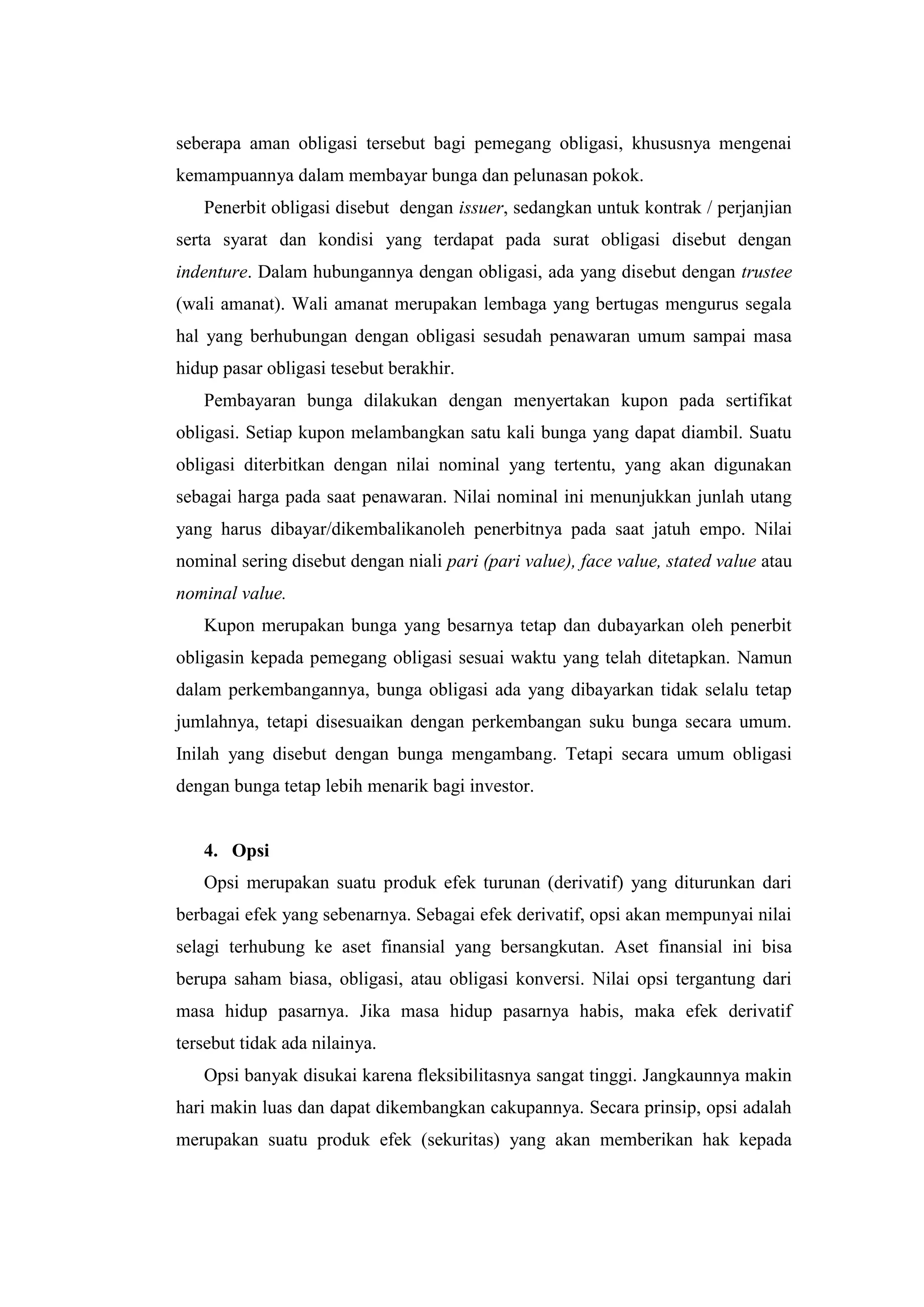 seberapa aman obligasi tersebut bagi pemegang obligasi, khususnya mengenai
kemampuannya dalam membayar bunga dan pelunasan pokok.
   Penerbit obligasi disebut dengan issuer, sedangkan untuk kontrak / perjanjian
serta syarat dan kondisi yang terdapat pada surat obligasi disebut dengan
indenture. Dalam hubungannya dengan obligasi, ada yang disebut dengan trustee
(wali amanat). Wali amanat merupakan lembaga yang bertugas mengurus segala
hal yang berhubungan dengan obligasi sesudah penawaran umum sampai masa
hidup pasar obligasi tesebut berakhir.
   Pembayaran bunga dilakukan dengan menyertakan kupon pada sertifikat
obligasi. Setiap kupon melambangkan satu kali bunga yang dapat diambil. Suatu
obligasi diterbitkan dengan nilai nominal yang tertentu, yang akan digunakan
sebagai harga pada saat penawaran. Nilai nominal ini menunjukkan junlah utang
yang harus dibayar/dikembalikanoleh penerbitnya pada saat jatuh empo. Nilai
nominal sering disebut dengan niali pari (pari value), face value, stated value atau
nominal value.
   Kupon merupakan bunga yang besarnya tetap dan dubayarkan oleh penerbit
obligasin kepada pemegang obligasi sesuai waktu yang telah ditetapkan. Namun
dalam perkembangannya, bunga obligasi ada yang dibayarkan tidak selalu tetap
jumlahnya, tetapi disesuaikan dengan perkembangan suku bunga secara umum.
Inilah yang disebut dengan bunga mengambang. Tetapi secara umum obligasi
dengan bunga tetap lebih menarik bagi investor.


   4. Opsi
   Opsi merupakan suatu produk efek turunan (derivatif) yang diturunkan dari
berbagai efek yang sebenarnya. Sebagai efek derivatif, opsi akan mempunyai nilai
selagi terhubung ke aset finansial yang bersangkutan. Aset finansial ini bisa
berupa saham biasa, obligasi, atau obligasi konversi. Nilai opsi tergantung dari
masa hidup pasarnya. Jika masa hidup pasarnya habis, maka efek derivatif
tersebut tidak ada nilainya.
   Opsi banyak disukai karena fleksibilitasnya sangat tinggi. Jangkaunnya makin
hari makin luas dan dapat dikembangkan cakupannya. Secara prinsip, opsi adalah
merupakan suatu produk efek (sekuritas) yang akan memberikan hak kepada
 