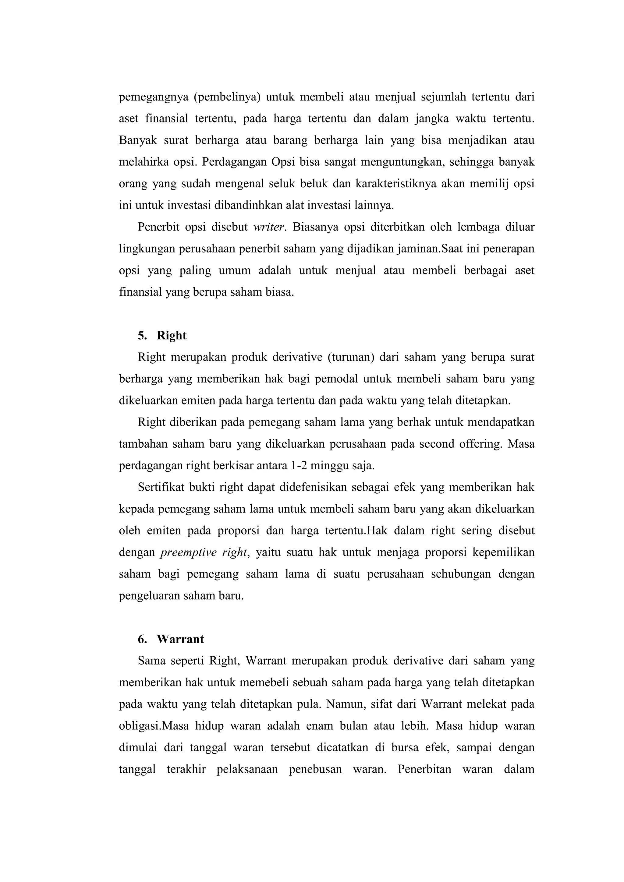 pemegangnya (pembelinya) untuk membeli atau menjual sejumlah tertentu dari
aset finansial tertentu, pada harga tertentu dan dalam jangka waktu tertentu.
Banyak surat berharga atau barang berharga lain yang bisa menjadikan atau
melahirka opsi. Perdagangan Opsi bisa sangat menguntungkan, sehingga banyak
orang yang sudah mengenal seluk beluk dan karakteristiknya akan memilij opsi
ini untuk investasi dibandinhkan alat investasi lainnya.
   Penerbit opsi disebut writer. Biasanya opsi diterbitkan oleh lembaga diluar
lingkungan perusahaan penerbit saham yang dijadikan jaminan.Saat ini penerapan
opsi yang paling umum adalah untuk menjual atau membeli berbagai aset
finansial yang berupa saham biasa.


   5. Right
   Right merupakan produk derivative (turunan) dari saham yang berupa surat
berharga yang memberikan hak bagi pemodal untuk membeli saham baru yang
dikeluarkan emiten pada harga tertentu dan pada waktu yang telah ditetapkan.
   Right diberikan pada pemegang saham lama yang berhak untuk mendapatkan
tambahan saham baru yang dikeluarkan perusahaan pada second offering. Masa
perdagangan right berkisar antara 1-2 minggu saja.
   Sertifikat bukti right dapat didefenisikan sebagai efek yang memberikan hak
kepada pemegang saham lama untuk membeli saham baru yang akan dikeluarkan
oleh emiten pada proporsi dan harga tertentu.Hak dalam right sering disebut
dengan preemptive right, yaitu suatu hak untuk menjaga proporsi kepemilikan
saham bagi pemegang saham lama di suatu perusahaan sehubungan dengan
pengeluaran saham baru.


   6. Warrant
   Sama seperti Right, Warrant merupakan produk derivative dari saham yang
memberikan hak untuk memebeli sebuah saham pada harga yang telah ditetapkan
pada waktu yang telah ditetapkan pula. Namun, sifat dari Warrant melekat pada
obligasi.Masa hidup waran adalah enam bulan atau lebih. Masa hidup waran
dimulai dari tanggal waran tersebut dicatatkan di bursa efek, sampai dengan
tanggal terakhir pelaksanaan penebusan waran. Penerbitan waran dalam
 