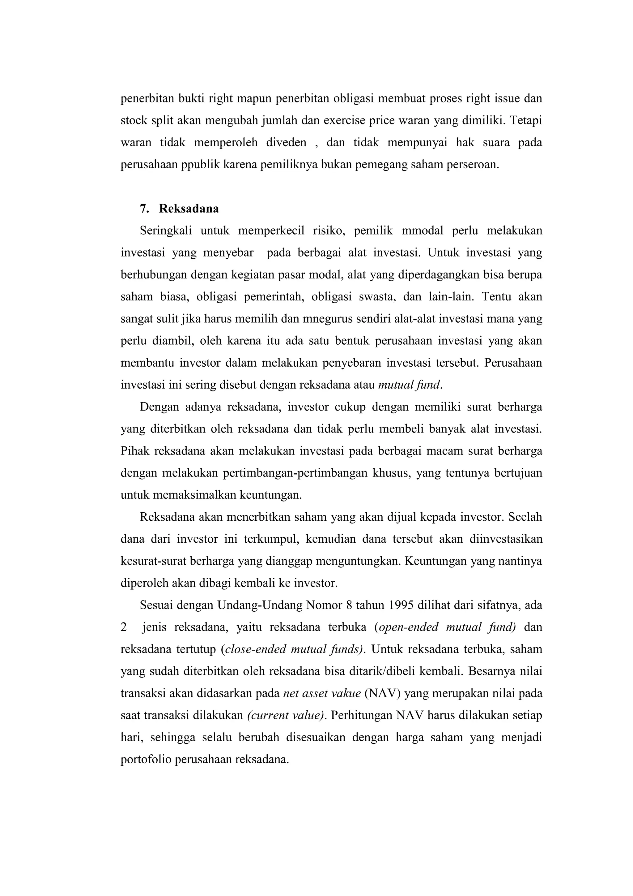 penerbitan bukti right mapun penerbitan obligasi membuat proses right issue dan
stock split akan mengubah jumlah dan exercise price waran yang dimiliki. Tetapi
waran tidak memperoleh diveden , dan tidak mempunyai hak suara pada
perusahaan ppublik karena pemiliknya bukan pemegang saham perseroan.


    7. Reksadana
    Seringkali untuk memperkecil risiko, pemilik mmodal perlu melakukan
investasi yang menyebar     pada berbagai alat investasi. Untuk investasi yang
berhubungan dengan kegiatan pasar modal, alat yang diperdagangkan bisa berupa
saham biasa, obligasi pemerintah, obligasi swasta, dan lain-lain. Tentu akan
sangat sulit jika harus memilih dan mnegurus sendiri alat-alat investasi mana yang
perlu diambil, oleh karena itu ada satu bentuk perusahaan investasi yang akan
membantu investor dalam melakukan penyebaran investasi tersebut. Perusahaan
investasi ini sering disebut dengan reksadana atau mutual fund.
    Dengan adanya reksadana, investor cukup dengan memiliki surat berharga
yang diterbitkan oleh reksadana dan tidak perlu membeli banyak alat investasi.
Pihak reksadana akan melakukan investasi pada berbagai macam surat berharga
dengan melakukan pertimbangan-pertimbangan khusus, yang tentunya bertujuan
untuk memaksimalkan keuntungan.
    Reksadana akan menerbitkan saham yang akan dijual kepada investor. Seelah
dana dari investor ini terkumpul, kemudian dana tersebut akan diinvestasikan
kesurat-surat berharga yang dianggap menguntungkan. Keuntungan yang nantinya
diperoleh akan dibagi kembali ke investor.
    Sesuai dengan Undang-Undang Nomor 8 tahun 1995 dilihat dari sifatnya, ada
2   jenis reksadana, yaitu reksadana terbuka (open-ended mutual fund) dan
reksadana tertutup (close-ended mutual funds). Untuk reksadana terbuka, saham
yang sudah diterbitkan oleh reksadana bisa ditarik/dibeli kembali. Besarnya nilai
transaksi akan didasarkan pada net asset vakue (NAV) yang merupakan nilai pada
saat transaksi dilakukan (current value). Perhitungan NAV harus dilakukan setiap
hari, sehingga selalu berubah disesuaikan dengan harga saham yang menjadi
portofolio perusahaan reksadana.
 