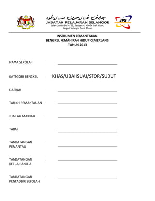 JABATAN PELAJARAN SELANGOR
Jalan Jambu Bol 4/3E, Seksyen 4, 40604 Shah Alam,
Negeri Selangor Darul Ehsan
INSTRUMEN PEMANTAUAN
BENGKEL KEMAHIRAN HIDUP CEMERLANG
TAHUN 2013
NAMA SEKOLAH :
KATEGORI BENGKEL : KHAS/UBAHSUAI/STOR/SUDUT
DAERAH :
TARIKH PEMANTAUAN :
JUMLAH MARKAH :
TARAF :
TANDATANGAN :
PEMANTAU
TANDATANGAN :
KETUA PANITIA
TANDATANGAN :
PENTADBIR SEKOLAH
 