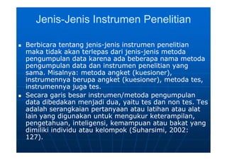 JenisJenis--Jenis Instrumen PenelitianJenis Instrumen Penelitian
 Berbicara tentang jenisBerbicara tentang jenis--jenis instrumen penelitianjenis instrumen penelitian
maka tidak akan terlepas dari jenismaka tidak akan terlepas dari jenis--jenis metodajenis metoda
pengumpulan data karena ada beberapa nama metodapengumpulan data karena ada beberapa nama metoda
pengumpulan data dan instrumen penelitian yangpengumpulan data dan instrumen penelitian yang
sama. Misalnya: metoda angket (kuesioner),sama. Misalnya: metoda angket (kuesioner),
instrumennya berupa angket (kuesioner), metoda tes,instrumennya berupa angket (kuesioner), metoda tes,
instrumennya juga tes.instrumennya juga tes.
 Secara garis besar instrumen/metoda pengumpulanSecara garis besar instrumen/metoda pengumpulan
data dibedakan menjadi dua, yaitu tes dan non tes. Tesdata dibedakan menjadi dua, yaitu tes dan non tes. Tes
adalah serangkaian pertanyaan atau latihan atau alatadalah serangkaian pertanyaan atau latihan atau alat
lain yang digunakan untuk mengukur keterampilan,lain yang digunakan untuk mengukur keterampilan,
pengetahuan, inteligensi, kemampuan atau bakat yangpengetahuan, inteligensi, kemampuan atau bakat yang
dimiliki individu atau kelompok (Suharsimi, 2002:dimiliki individu atau kelompok (Suharsimi, 2002:
127).127).
 Berbicara tentang jenisBerbicara tentang jenis--jenis instrumen penelitianjenis instrumen penelitian
maka tidak akan terlepas dari jenismaka tidak akan terlepas dari jenis--jenis metodajenis metoda
pengumpulan data karena ada beberapa nama metodapengumpulan data karena ada beberapa nama metoda
pengumpulan data dan instrumen penelitian yangpengumpulan data dan instrumen penelitian yang
sama. Misalnya: metoda angket (kuesioner),sama. Misalnya: metoda angket (kuesioner),
instrumennya berupa angket (kuesioner), metoda tes,instrumennya berupa angket (kuesioner), metoda tes,
instrumennya juga tes.instrumennya juga tes.
 Secara garis besar instrumen/metoda pengumpulanSecara garis besar instrumen/metoda pengumpulan
data dibedakan menjadi dua, yaitu tes dan non tes. Tesdata dibedakan menjadi dua, yaitu tes dan non tes. Tes
adalah serangkaian pertanyaan atau latihan atau alatadalah serangkaian pertanyaan atau latihan atau alat
lain yang digunakan untuk mengukur keterampilan,lain yang digunakan untuk mengukur keterampilan,
pengetahuan, inteligensi, kemampuan atau bakat yangpengetahuan, inteligensi, kemampuan atau bakat yang
dimiliki individu atau kelompok (Suharsimi, 2002:dimiliki individu atau kelompok (Suharsimi, 2002:
127).127).
 