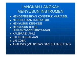 LANGKAHLANGKAH--LANGKAHLANGKAH
MENYUSUN INSTRUMENMENYUSUN INSTRUMEN
 MENDEFINISIKAN KONSTRUK VARIABELMENDEFINISIKAN KONSTRUK VARIABEL
 MERUMUSKAN INDIKATORMERUMUSKAN INDIKATOR
 MENYUSUN KISIMENYUSUN KISI--KISIKISI
 MENYUSUN BUTIRMENYUSUN BUTIR
PERTANYAAN/PERNYATAANPERTANYAAN/PERNYATAAN
 KALIBRASI AHLIKALIBRASI AHLI
 UJI KETERBACAANUJI KETERBACAAN
 UJI COBAUJI COBA
 ANALISIS (VALIDITAS DAN RELIABILITAS)ANALISIS (VALIDITAS DAN RELIABILITAS)
 MENDEFINISIKAN KONSTRUK VARIABELMENDEFINISIKAN KONSTRUK VARIABEL
 MERUMUSKAN INDIKATORMERUMUSKAN INDIKATOR
 MENYUSUN KISIMENYUSUN KISI--KISIKISI
 MENYUSUN BUTIRMENYUSUN BUTIR
PERTANYAAN/PERNYATAANPERTANYAAN/PERNYATAAN
 KALIBRASI AHLIKALIBRASI AHLI
 UJI KETERBACAANUJI KETERBACAAN
 UJI COBAUJI COBA
 ANALISIS (VALIDITAS DAN RELIABILITAS)ANALISIS (VALIDITAS DAN RELIABILITAS)
 