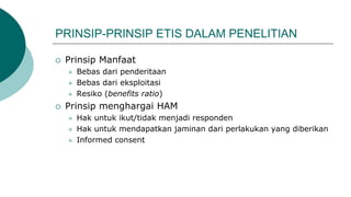 PRINSIP-PRINSIP ETIS DALAM PENELITIAN
 Prinsip Manfaat
 Bebas dari penderitaan
 Bebas dari eksploitasi
 Resiko (benefits ratio)
 Prinsip menghargai HAM
 Hak untuk ikut/tidak menjadi responden
 Hak untuk mendapatkan jaminan dari perlakukan yang diberikan
 Informed consent
 