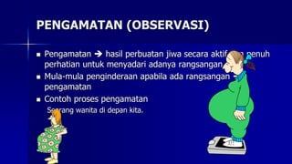 PENGAMATAN (OBSERVASI)
 Pengamatan  hasil perbuatan jiwa secara aktif dan penuh
perhatian untuk menyadari adanya rangsangan
 Mula-mula penginderaan apabila ada rangsangan 
pengamatan
 Contoh proses pengamatan
Seorang wanita di depan kita.
 