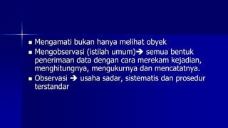  Mengamati bukan hanya melihat obyek
 Mengobservasi (istilah umum) semua bentuk
penerimaan data dengan cara merekam kejadian,
menghitungnya, mengukurnya dan mencatatnya.
 Observasi  usaha sadar, sistematis dan prosedur
terstandar
 