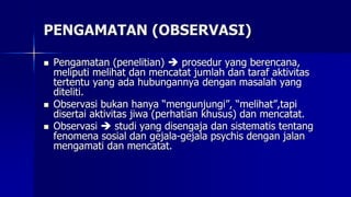 PENGAMATAN (OBSERVASI)
 Pengamatan (penelitian)  prosedur yang berencana,
meliputi melihat dan mencatat jumlah dan taraf aktivitas
tertentu yang ada hubungannya dengan masalah yang
diteliti.
 Observasi bukan hanya “mengunjungi”, “melihat”,tapi
disertai aktivitas jiwa (perhatian khusus) dan mencatat.
 Observasi  studi yang disengaja dan sistematis tentang
fenomena sosial dan gejala-gejala psychis dengan jalan
mengamati dan mencatat.
 