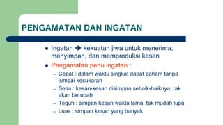 PENGAMATAN DAN INGATAN
 Ingatan  kekuatan jiwa untuk menerima,
menyimpan, dan memproduksi kesan
 Pengamatan perlu ingatan :
– Cepat : dalam waktu singkat dapat paham tanpa
jumpai kesukaran
– Setia : kesan-kesan disimpan sebaik-baiknya, tak
akan berubah
– Teguh : simpan kesan waktu lama, tak mudah lupa
– Luas : simpan kesan yang banyak
 