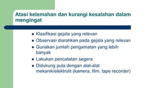 Atasi kelemahan dan kurangi kesalahan dalam
mengingat
 Klasifikasi gejala yang relevan
 Observasi diarahkan pada gejala yang relevan
 Gunakan jumlah pengamatan yang lebih
banyak
 Lakukan pencatatan segera
 Didukung pula dengan alat-alat
mekanik/elektrolit (kamera, film, tape recorder)
 