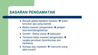 SASARAN PENGAMATAN
 Banyak gejala dijadikan sasaran  sukar
temukan apa yang diamati
 Batasi sasaran pengamatan  pelajari
teori-teori/pengetahuan
 Contoh : Status sosial  kekayaan
 Tentukan batas sasaran pengamatan 
rangka penulisan (teori/konsep dan
hipotesis)
 Konsep atau hipotesis  instrumen yang
lebih konkrit
 