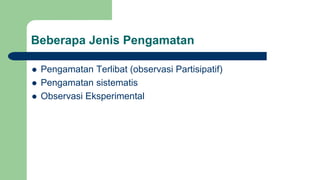 Beberapa Jenis Pengamatan
 Pengamatan Terlibat (observasi Partisipatif)
 Pengamatan sistematis
 Observasi Eksperimental
 