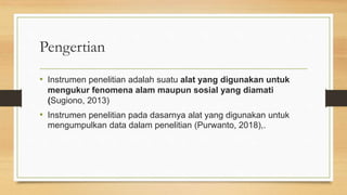 Pengertian
• Instrumen penelitian adalah suatu alat yang digunakan untuk
mengukur fenomena alam maupun sosial yang diamati
(Sugiono, 2013)
• Instrumen penelitian pada dasarnya alat yang digunakan untuk
mengumpulkan data dalam penelitian (Purwanto, 2018),.
 