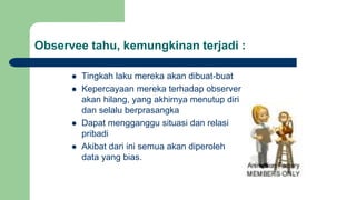 Observee tahu, kemungkinan terjadi :
 Tingkah laku mereka akan dibuat-buat
 Kepercayaan mereka terhadap observer
akan hilang, yang akhirnya menutup diri
dan selalu berprasangka
 Dapat mengganggu situasi dan relasi
pribadi
 Akibat dari ini semua akan diperoleh
data yang bias.
 