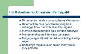 Hal Keberhasilan Observasi Partisipatif
 Dirumuskan gejala apa yang harus diobservasi
 Diperhatikan cara pencatatan yang baik,
sehingga tidak menimbulkan kecurigaan
 Memelihara hubungan baik dengan observee
 Mengetahui batas intensitas partisipasi
 Menjaga agar situasi dan iklim psikologis tetap
wajar
 Sebaiknya melalui tokoh-tokoh masyarakat
(key person)
 
