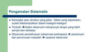 Pengamatan Sistematis
 Kerangka atau struktur yang jelas : faktor yang diperlukan,
sudah dikelompokkan dalam kategori-kategori.
 Terarah materi observasi mempunyai skope yang lebih
sempit dan terbatas
 Observasi pendahuluan (observasi partisipasi)  penemuan
dan perumusan masalah  sasaran observasi.
 