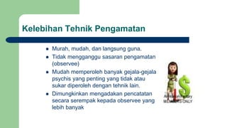 Kelebihan Tehnik Pengamatan
 Murah, mudah, dan langsung guna.
 Tidak mengganggu sasaran pengamatan
(observee)
 Mudah memperoleh banyak gejala-gejala
psychis yang penting yang tidak atau
sukar diperoleh dengan tehnik lain.
 Dimungkinkan mengadakan pencatatan
secara serempak kepada observee yang
lebih banyak
 
