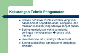 Kekurangan Tehnik Pengamatan
 Banyak peristiwa psychis tertentu yang tidak
dapat diamati seperti harapan, keinginan, dan
masalah-masalah yang sifatnya sangat pribadi
 Sering memerlukan waktu yang lama,
sehingga membosankan  gejala tidak
muncul
 Jika observee tahu, sifatnya dibuat-buat
 Sering subjektifitas dari observer tidak dapat
dihindari.
 