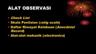 ALAT OBSERVASI
• Check List
• Skala Penilaian (ratig scale)
• Daftar Riwayat Kelakuan (Anecdotal
Record)
• Alat-alat mekanik (electronics)
 