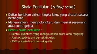 Skala Penilaian (rating scale)
 Daftar berisikan ciri-ciri tingka laku, yang dicatat secara
bertingkat
 Menerangkan, menggolongkan, dan menilai seseorang
atau suatu gejala
 Bentuk skala penilaian :
 Bentuk kuantitas yang menggunakan score atau rangking
 Rating scale dalam bentuk diskripsi
 Rating scale dalam bentuk grafis
 