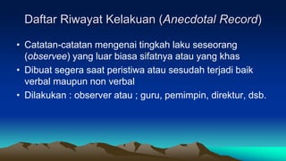 Daftar Riwayat Kelakuan (Anecdotal Record)
• Catatan-catatan mengenai tingkah laku seseorang
(observee) yang luar biasa sifatnya atau yang khas
• Dibuat segera saat peristiwa atau sesudah terjadi baik
verbal maupun non verbal
• Dilakukan : observer atau ; guru, pemimpin, direktur, dsb.
 