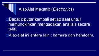 Alat-Alat Mekanik (Electronics)
Dapat diputar kembali setiap saat untuk
memungkinkan mengadakan analisis secara
teliti.
Alat-alat ini antara lain : kamera dan handcam.
 