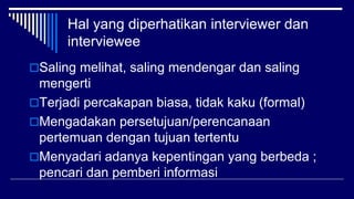 Hal yang diperhatikan interviewer dan
interviewee
Saling melihat, saling mendengar dan saling
mengerti
Terjadi percakapan biasa, tidak kaku (formal)
Mengadakan persetujuan/perencanaan
pertemuan dengan tujuan tertentu
Menyadari adanya kepentingan yang berbeda ;
pencari dan pemberi informasi
 