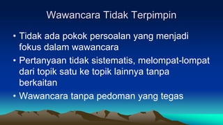 Wawancara Tidak Terpimpin
• Tidak ada pokok persoalan yang menjadi
fokus dalam wawancara
• Pertanyaan tidak sistematis, melompat-lompat
dari topik satu ke topik lainnya tanpa
berkaitan
• Wawancara tanpa pedoman yang tegas
 