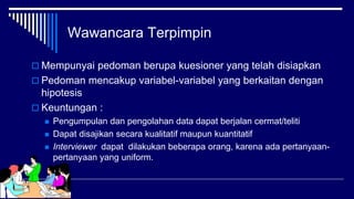 Wawancara Terpimpin
 Mempunyai pedoman berupa kuesioner yang telah disiapkan
 Pedoman mencakup variabel-variabel yang berkaitan dengan
hipotesis
 Keuntungan :
 Pengumpulan dan pengolahan data dapat berjalan cermat/teliti
 Dapat disajikan secara kualitatif maupun kuantitatif
 Interviewer dapat dilakukan beberapa orang, karena ada pertanyaan-
pertanyaan yang uniform.
 