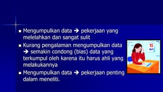  Mengumpulkan data  pekerjaan yang
melelahkan dan sangat sulit
 Kurang pengalaman mengumpulkan data
 semakin condong (bias) data yang
terkumpul oleh karena itu harus ahli yang
melakukannya
 Mengumpulkan data  pekerjaan penting
dalam meneliti.
 