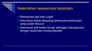 Kelemahan wawancara terpimpin
 Wawancara jadi kaku (rigid)
 Interviewer selalu dibayangi pertanyaan-pertanyaan
yang sudah disusun
 Interviewer jadi terlalu formal, sehingga hubungannya
dengan responden kurang fleksibel
 