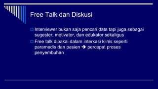 Free Talk dan Diskusi
 Interviewer bukan saja pencari data tapi juga sebagai
sugester, motivator, dan edukator sekaligus
 Free talk dipakai dalam interkasi klinis seperti
paramedis dan pasien  percepat proses
penyembuhan
 