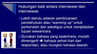 Hubungan baik antara interviewer dan
interviewee
Lebih dahulu adakan pembicaraan
pendahuluan atau “warming up” untuk
perkenalan dan sekaligus untuk menjelaskan
tujuan wawancara.
Gunakan bahasa yang sederhana, mudah
dimengerti  bahasa sehari-hari dari
responden, atau mungkin bahasa daerah.
 