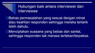 Hubungan baik antara interviewer dan
interviewee
Bahas permasalahan yang sesuai dengan minat
atau keahlian responden sehingga mereka tertarik
lebih dahulu.
Menciptakan suasana yang bebas dan santai,
sehingga responden tak merasa tertekan/terpaksa.
 