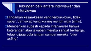 Hubungan baik antara interviewer dan
interviewee
Hindarkan kesan-kesan yang terburu-buru, tidak
sabar, dan sikap yang kurang menghargai (sinis).
Memberikan sugesti kepada interviewee bahwa
keterangan atau jawaban mereka sangat berharga,
tetapi dijaga pula jangan sampai mereka “over
acting”.
 