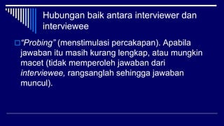 Hubungan baik antara interviewer dan
interviewee
“Probing” (menstimulasi percakapan). Apabila
jawaban itu masih kurang lengkap, atau mungkin
macet (tidak memperoleh jawaban dari
interviewee, rangsanglah sehingga jawaban
muncul).
 