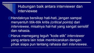 Hubungan baik antara interviewer dan
interviewee
Hendaknya bersikap hati-hati, jangan sampai
menyentuh titik-titik kritis (critical points) dari
interviewee, misalnya hal-hal yang sangat sensitif
dan rahasia.
Harus memegang teguh “kode etik” interviewer
yang antara lain tidak membicarakan dengan
pihak siapa pun tentang rahasia dari interviewee.
 