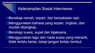 Keterampilan Sosial Interviewer
Bersikap ramah, sopan, dan berpakaian rapi.
Menggunakan bahasa yang sopan, ringkas, dan
mudah ditangkap.
Bersikap luwes, supel dan bijaksana.
Menggunakan lagu dan nada suara yang menarik,
tidak terlalu keras, tetapi jangan terlalu lembut.
 