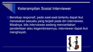 Keterampilan Sosial Interviewer
Bersikap responsif, pada saat-saat tertentu dapat ikut
merasakan sesuatu yang terjadi pada diri interviewee.
Misalnya, bila interviewee sedang menceritakan
penderitaan atau kegembiraannya, interviewer dapat ikut
menghayati.
 