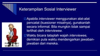 Keterampilan Sosial Interviewer
Apabila interviewer menggunakan alat-alat
pencatat (kuesioner misalnya), gunakanlah
secara informal. Bila mungkin tidak sampai
terlihat oleh interviewee.
Waktu bicara tataplah wajah interviewee,
demikian pula waktu mendengarkan jawaban-
jawaban dari mereka.
 