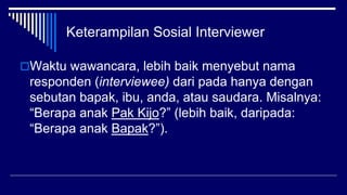 Keterampilan Sosial Interviewer
Waktu wawancara, lebih baik menyebut nama
responden (interviewee) dari pada hanya dengan
sebutan bapak, ibu, anda, atau saudara. Misalnya:
“Berapa anak Pak Kijo?” (lebih baik, daripada:
“Berapa anak Bapak?”).
 