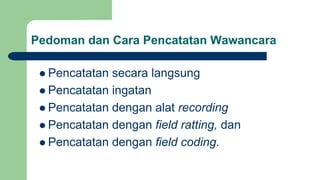 Pedoman dan Cara Pencatatan Wawancara
 Pencatatan secara langsung
 Pencatatan ingatan
 Pencatatan dengan alat recording
 Pencatatan dengan field ratting, dan
 Pencatatan dengan field coding.
 