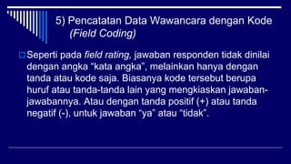 5) Pencatatan Data Wawancara dengan Kode
(Field Coding)
Seperti pada field rating, jawaban responden tidak dinilai
dengan angka “kata angka”, melainkan hanya dengan
tanda atau kode saja. Biasanya kode tersebut berupa
huruf atau tanda-tanda lain yang mengkiaskan jawaban-
jawabannya. Atau dengan tanda positif (+) atau tanda
negatif (-), untuk jawaban “ya” atau “tidak”.
 