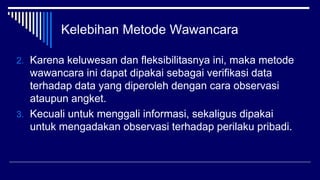 Kelebihan Metode Wawancara
2. Karena keluwesan dan fleksibilitasnya ini, maka metode
wawancara ini dapat dipakai sebagai verifikasi data
terhadap data yang diperoleh dengan cara observasi
ataupun angket.
3. Kecuali untuk menggali informasi, sekaligus dipakai
untuk mengadakan observasi terhadap perilaku pribadi.
 