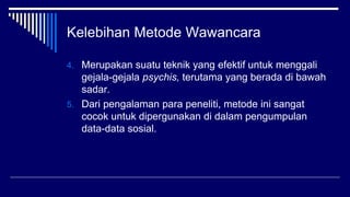 Kelebihan Metode Wawancara
4. Merupakan suatu teknik yang efektif untuk menggali
gejala-gejala psychis, terutama yang berada di bawah
sadar.
5. Dari pengalaman para peneliti, metode ini sangat
cocok untuk dipergunakan di dalam pengumpulan
data-data sosial.
 