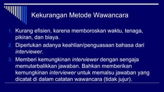 Kekurangan Metode Wawancara
1. Kurang efisien, karena memboroskan waktu, tenaga,
pikiran, dan biaya.
2. Diperlukan adanya keahlian/penguasaan bahasa dari
interviewer.
3. Memberi kemungkinan interviewer dengan sengaja
memutarbalikkan jawaban. Bahkan memberikan
kemungkinan interviewer untuk memalsu jawaban yang
dicatat di dalam catatan wawancara (tidak jujur).
 