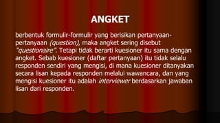 berbentuk formulir-formulir yang berisikan pertanyaan-
pertanyaan (question), maka angket sering disebut
“questionaire”. Tetapi tidak berarti kuesioner itu sama dengan
angket. Sebab kuesioner (daftar pertanyaan) itu tidak selalu
responden sendiri yang mengisi, di mana kuesioner ditanyakan
secara lisan kepada responden melalui wawancara, dan yang
mengisi kuesioner itu adalah interviewer berdasarkan jawaban
lisan dari responden.
 