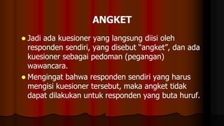  Jadi ada kuesioner yang langsung diisi oleh
responden sendiri, yang disebut “angket”, dan ada
kuesioner sebagai pedoman (pegangan)
wawancara.
 Mengingat bahwa responden sendiri yang harus
mengisi kuesioner tersebut, maka angket tidak
dapat dilakukan untuk responden yang buta huruf.
 